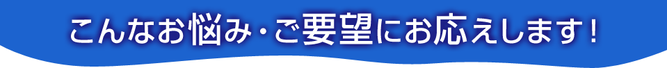 こんなお悩み・ご要望にお応えします！